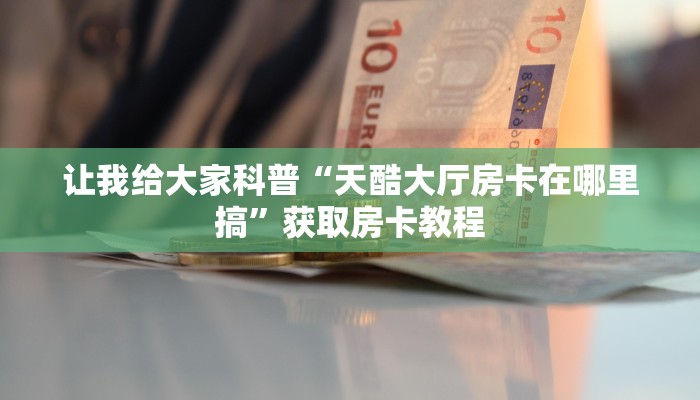 让我给大家科普“天酷大厅房卡在哪里搞”获取房卡教程 让我给大家科普“天酷大厅房卡在哪里搞”获取房卡教程