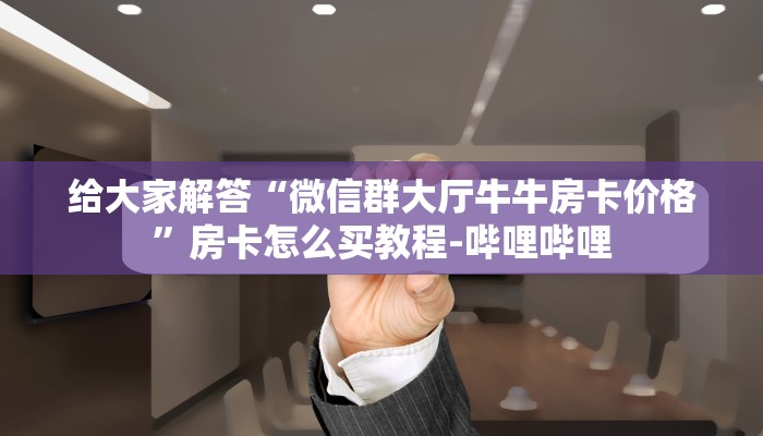 给大家解答“微信群大厅牛牛房卡价格”房卡怎么买教程-哔哩哔哩 给大家解答“微信群大厅牛牛房卡价格”房卡怎么买教程-哔哩哔哩